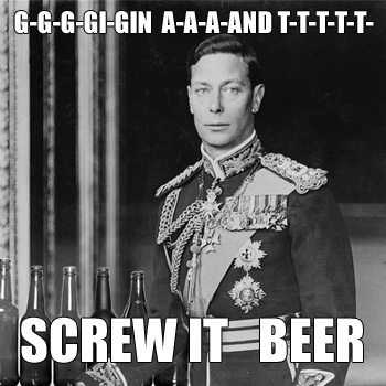 George VI: G-G-G-GIN A-A-A-AND T-T-T-T  SCREW IT  BEER